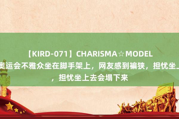 【KIRD-071】CHARISMA☆MODEL 梨々花 巴黎奥运会不雅众坐在脚手架上，网友感到褊狭，担忧坐上去会塌下来