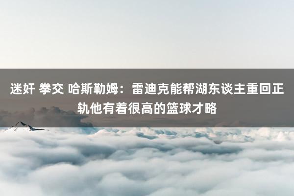 迷奸 拳交 哈斯勒姆：雷迪克能帮湖东谈主重回正轨他有着很高的篮球才略