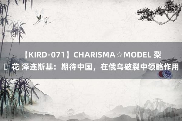 【KIRD-071】CHARISMA☆MODEL 梨々花 泽连斯基：期待中国，在俄乌破裂中领略作用