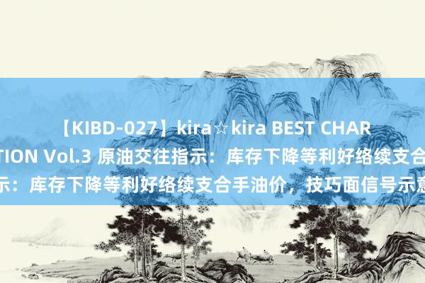 【KIBD-027】kira☆kira BEST CHARISMA☆MODEL☆COLLECTION Vol.3 原油交往指示：库存下降等利好络续支合手油价，技巧面信号示意络续冲高