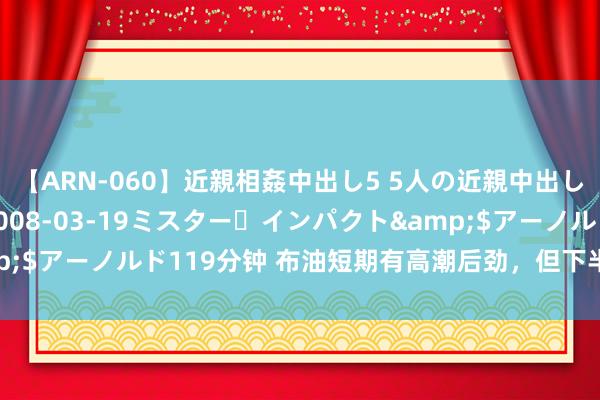 【ARN-060】近親相姦中出し5 5人の近親中出し物語</a>2008-03-19ミスター・インパクト&$アーノルド119分钟 布油短期有高潮后劲，但下半年走势举座被看衰