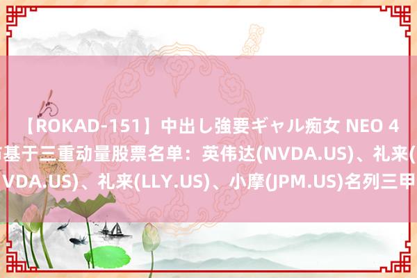 【ROKAD-151】中出し強要ギャル痴女 NEO 4時間 好意思银证券发布基于三重动量股票名单：英伟达(NVDA.US)、礼来(LLY.US)、小摩(JPM.US)名列三甲