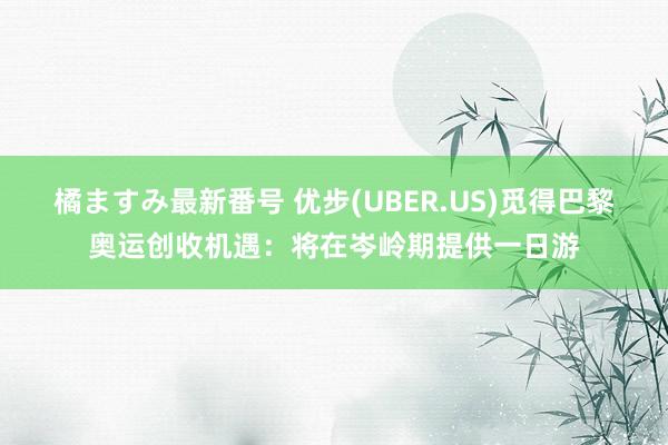 橘ますみ最新番号 优步(UBER.US)觅得巴黎奥运创收机遇：将在岑岭期提供一日游