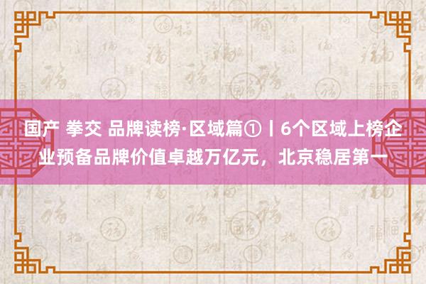 国产 拳交 品牌读榜·区域篇①丨6个区域上榜企业预备品牌价值卓越万亿元，北京稳居第一