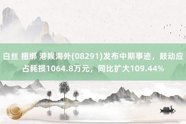 白丝 捆绑 港娱海外(08291)发布中期事迹，鼓动应占耗损1064.8万元，同比扩大109.44%