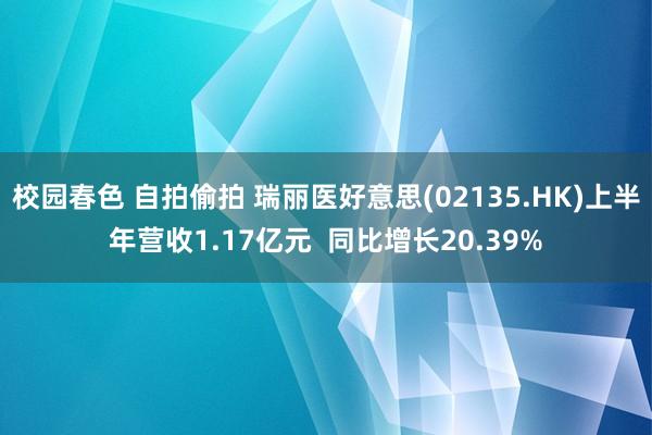 校园春色 自拍偷拍 瑞丽医好意思(02135.HK)上半年营收1.17亿元  同比增长20.39%