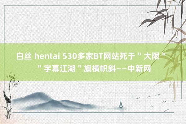 白丝 hentai 530多家BT网站死于＂大限＂ ＂字幕江湖＂旗横帜斜——中新网