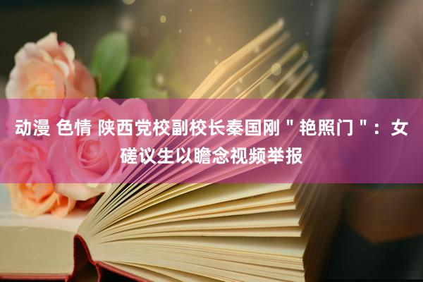 动漫 色情 陕西党校副校长秦国刚＂艳照门＂：女磋议生以瞻念视频举报