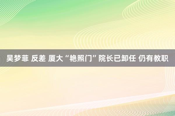 吴梦菲 反差 厦大“艳照门”院长已卸任 仍有教职