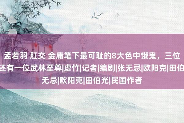 孟若羽 肛交 金庸笔下最可耻的8大色中饿鬼，三位主角上榜，还有一位武林至尊|虚竹|记者|编剧|张无忌|欧阳克|田伯光|民国作者