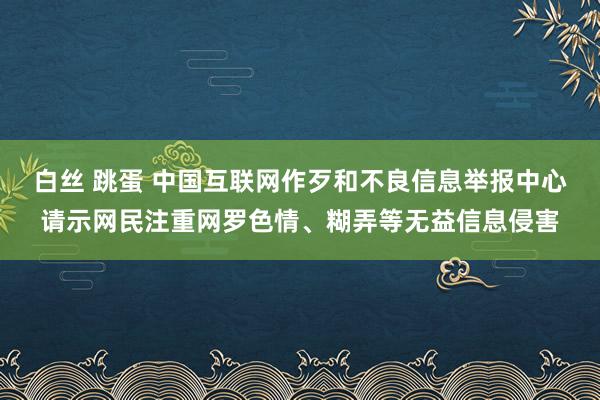 白丝 跳蛋 中国互联网作歹和不良信息举报中心请示网民注重网罗色情、糊弄等无益信息侵害