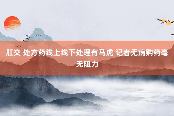 肛交 处方药线上线下处理有马虎 记者无病购药毫无阻力