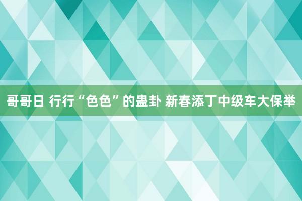 哥哥日 行行“色色”的蛊卦 新春添丁中级车大保举