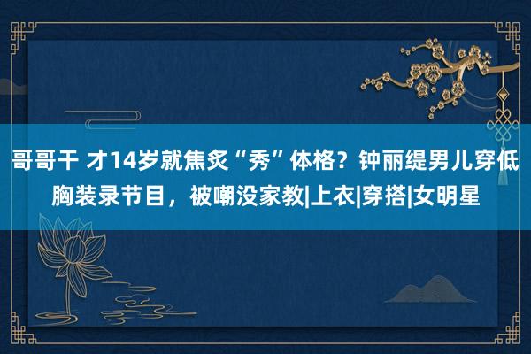 哥哥干 才14岁就焦炙“秀”体格？钟丽缇男儿穿低胸装录节目，被嘲没家教|上衣|穿搭|女明星