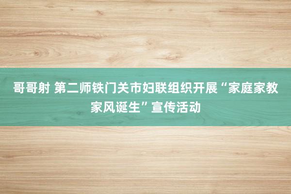 哥哥射 第二师铁门关市妇联组织开展“家庭家教家风诞生”宣传活动