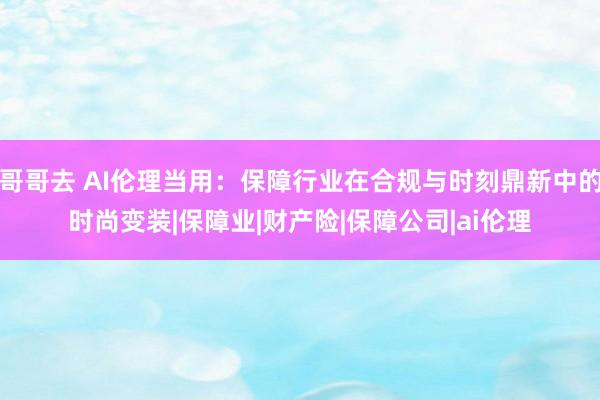 哥哥去 AI伦理当用：保障行业在合规与时刻鼎新中的时尚变装|保障业|财产险|保障公司|ai伦理