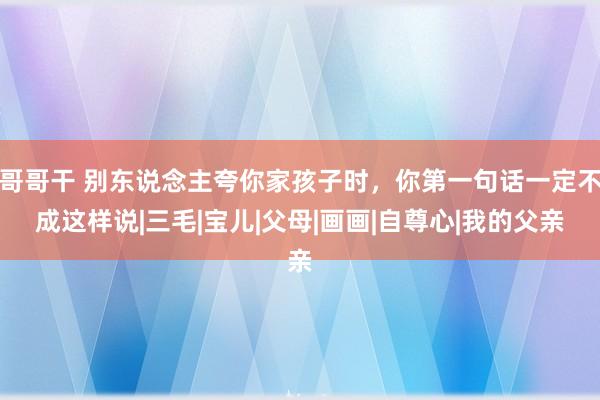 哥哥干 别东说念主夸你家孩子时，你第一句话一定不成这样说|三毛|宝儿|父母|画画|自尊心|我的父亲