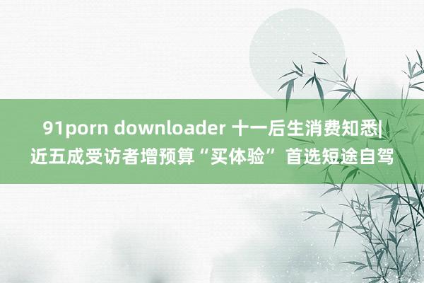 91porn downloader 十一后生消费知悉|近五成受访者增预算“买体验” 首选短途自驾