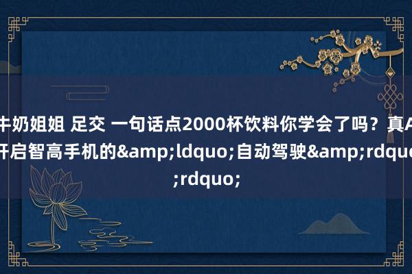 牛奶姐姐 足交 一句话点2000杯饮料你学会了吗？真AI开启智高手机的&ldquo;自动驾驶&rdquo;