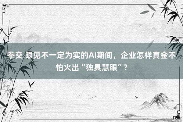 拳交 眼见不一定为实的AI期间，企业怎样真金不怕火出“独具慧眼”?