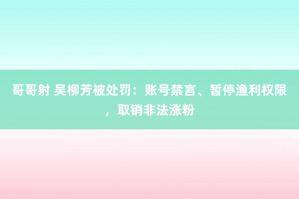 哥哥射 吴柳芳被处罚：账号禁言、暂停渔利权限，取销非法涨粉